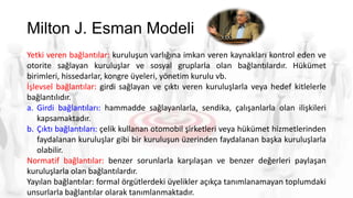 Milton J. Esman Modeli
Yetki veren bağlantılar: kuruluşun varlığına imkan veren kaynakları kontrol eden ve
otorite sağlayan kuruluşlar ve sosyal gruplarla olan bağlantılardır. Hükümet
birimleri, hissedarlar, kongre üyeleri, yönetim kurulu vb.
İşlevsel bağlantılar: girdi sağlayan ve çıktı veren kuruluşlarla veya hedef kitlelerle
bağlantılıdır.
a. Girdi bağlantıları: hammadde sağlayanlarla, sendika, çalışanlarla olan ilişkileri
kapsamaktadır.
b. Çıktı bağlantıları: çelik kullanan otomobil şirketleri veya hükümet hizmetlerinden
faydalanan kuruluşlar gibi bir kuruluşun üzerinden faydalanan başka kuruluşlarla
olabilir.
Normatif bağlantılar: benzer sorunlarla karşılaşan ve benzer değerleri paylaşan
kuruluşlarla olan bağlantılardır.
Yayılan bağlantılar: formal örgütlerdeki üyelikler açıkça tanımlanamayan toplumdaki
unsurlarla bağlantılar olarak tanımlanmaktadır.
 