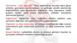 Yatırımcılar – para piyasaları: kamu şirketleri ve borsada işlem gören
şirketler, geçmişleri, performansları, ve geleceğe yönelik planlarında
bilgilendirilmiş para piyasalarına bağlıdırlar. Para piyasalarını hedef
grupları içinde; yerel banka yöneticileri, şirketler, hissedarlar
yatırımcılar bulunur.
Dağıtımcılar: toptancılar, zincir mağazalar, dükkan sahipleri, satış
personeli, doğrudan satış yapan kimseleri kapsamaktadır.
Tüketiciler ve nihai kullanıcılar: bir ürünün üretilmesinde diğer ürünün
kullanılmasını gibi endüstriyel kullanıcılar ve nihai kullanıcıları temsil
eder.
Kanaat liderleri: açıkladıkları olumlu ve olumsuz görüşler insanları ve
kuruluşları etkileyen insanların oluşturduğu gruptur.
 