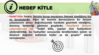 HEDEF KİTLE
• Hedef kitle; kısaca, iletişim kurup mesajımızı iletmek istediğimiz kişi
ve kuruluşlardır. Diğer bir tanımla davranışlarını bir iletişim
çalışmasının amacı doğrultusunda harekete geçirmek istediğiniz,
davranış benzerliği gösteren gruplardır. Pazarlama iletişimi
çalışmalarında ise “hedef kitle, yapılan tüm faaliyetlerin
yönlendirildiği, bu faaliyetler sonucunda kendilerinden eylem ve
düşünce değişimi beklenen kişiler ya da gruplar” olarak
tanımlanırlar.
 