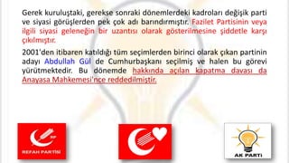 Gerek kuruluştaki, gerekse sonraki dönemlerdeki kadroları değişik parti
ve siyasi görüşlerden pek çok adı barındırmıştır. Fazilet Partisinin veya
ilgili siyasi geleneğin bir uzantısı olarak gösterilmesine şiddetle karşı
çıkılmıştır.
2001'den itibaren katıldığı tüm seçimlerden birinci olarak çıkan partinin
adayı Abdullah Gül de Cumhurbaşkanı seçilmiş ve halen bu görevi
yürütmektedir. Bu dönemde hakkında açılan kapatma davası da
Anayasa Mahkemesi'nce reddedilmiştir.
 