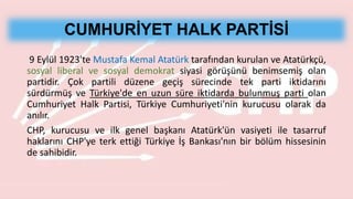 CUMHURİYET HALK PARTİSİ
9 Eylül 1923'te Mustafa Kemal Atatürk tarafından kurulan ve Atatürkçü,
sosyal liberal ve sosyal demokrat siyasi görüşünü benimsemiş olan
partidir. Çok partili düzene geçiş sürecinde tek parti iktidarını
sürdürmüş ve Türkiye'de en uzun süre iktidarda bulunmuş parti olan
Cumhuriyet Halk Partisi, Türkiye Cumhuriyeti'nin kurucusu olarak da
anılır.
CHP, kurucusu ve ilk genel başkanı Atatürk'ün vasiyeti ile tasarruf
haklarını CHP'ye terk ettiği Türkiye İş Bankası'nın bir bölüm hissesinin
de sahibidir.
 