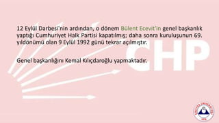 12 Eylül Darbesi'nin ardından, o dönem Bülent Ecevit'in genel başkanlık
yaptığı Cumhuriyet Halk Partisi kapatılmış; daha sonra kuruluşunun 69.
yıldönümü olan 9 Eylül 1992 günü tekrar açılmıştır.
Genel başkanlığını Kemal Kılıçdaroğlu yapmaktadır.
 