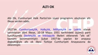 Altı Ok, Cumhuriyet Halk Partisi'nin siyasi programını oluşturan altı
ilkeye verilen addır.
1927'de Cumhuriyetçilik, Halkçılık, Milliyetçilik ve Laiklik olarak
tanımlanan dört ilkeye, 10-18 Mayıs 1931 tarihindeki üçüncü parti
kurultayında Devletçilik ve İnkılapçılık ilkeleri eklenerek "altı ok"
kavramı benimsenmiştir. Şubat 1937'de yapılan bir anayasa
değişikliğiyle altı ok ilkesi Türkiye Cumhuriyeti Anayasasına da
eklenmiştir.
ALTI OK
 