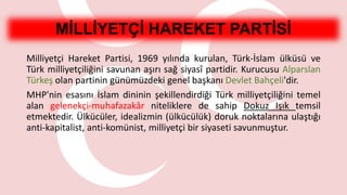 MİLLİYETÇİ HAREKET PARTİSİ
Milliyetçi Hareket Partisi, 1969 yılında kurulan, Türk-İslam ülküsü ve
Türk milliyetçiliğini savunan aşırı sağ siyasî partidir. Kurucusu Alparslan
Türkeş olan partinin günümüzdeki genel başkanı Devlet Bahçeli'dir.
MHP'nin esasını İslam dininin şekillendirdiği Türk milliyetçiliğini temel
alan gelenekçi-muhafazakâr niteliklere de sahip Dokuz Işık temsil
etmektedir. Ülkücüler, idealizmin (ülkücülük) doruk noktalarına ulaştığı
anti-kapitalist, anti-komünist, milliyetçi bir siyaseti savunmuştur.
 