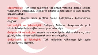Toplumculuk: Her çeşit faaliyetin toplumun yararına olacak şekilde
yürütülmesi görüşüdür. İçtimai ve iktisadi olmak üzere iki ayrı bölümü
kapsamaktadır.
Köycülük: Köyleri tarım kentleri haline birleştirerek kalkındırmayı
öngörür.
Hürriyetçilik ve Şahsiyetçilik: Birleşmiş Milletler Anayasasında yazılı
bütün hürriyetlerin sağlanmasını gaye edinmiştir.
Gelişmecilik ve Halkçılık: İnsanlar ve medeniyetler daima daha iyi, daha
güzeli, daha mükemmeli istemek ve aramakla gelişir.
Endüstricilik ve Teknikçilik: Türk milletinin kalkınması için acele
sanayileşmesi lazımdır.
 