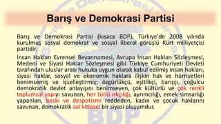 Barış ve Demokrasi Partisi
Barış ve Demokrasi Partisi (kısaca BDP), Türkiye'de 2008 yılında
kurulmuş sosyal demokrat ve sosyal liberal görüşlü Kürt milliyetçisi
partidir.
İnsan Hakları Evrensel Beyannamesi, Avrupa İnsan Hakları Sözleşmesi,
Medeni ve Siyasi Haklar Sözleşmesi gibi Türkiye Cumhuriyeti Devleti
tarafından uluslar arası hukuka uygun olarak kabul edilmiş insan hakları,
siyasi haklar, sosyal ve ekonomik haklara ilişkin hak ve hürriyetleri
benimsemiş ve içselleştirmiş; özgürlükçü, eşitlikçi, barışçı, çoğulcu
demokratik devlet anlayışını benimseyen, çok kültürlü ve çok renkli
toplumsal yapıyı savunan, her türlü ırkçılığı, ayrımcılığı, emek simsarlığı
yapanları, baskı ve despotizmi reddeden, kadın ve çocuk haklarını
savunan, demokratik sol kitlesel bir siyasi oluşumdur.
 