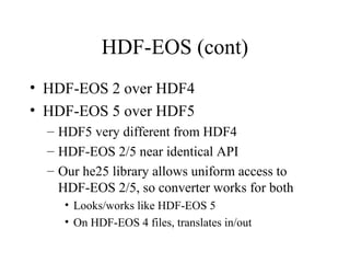 HDF-EOS (cont)
• HDF-EOS 2 over HDF4
• HDF-EOS 5 over HDF5
– HDF5 very different from HDF4
– HDF-EOS 2/5 near identical API
– Our he25 library allows uniform access to
HDF-EOS 2/5, so converter works for both
• Looks/works like HDF-EOS 5
• On HDF-EOS 4 files, translates in/out

 