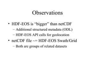 Observations
• HDF-EOS is “bigger” than netCDF
– Additional structured metadata (ODL)
– HDF-EOS API calls for geolocation

• netCDF file ~= HDF-EOS Swath/Grid
– Both are groups of related datasets

 
