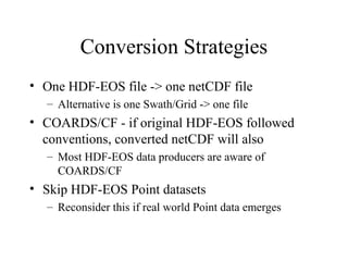 Conversion Strategies
• One HDF-EOS file -> one netCDF file
– Alternative is one Swath/Grid -> one file

• COARDS/CF - if original HDF-EOS followed
conventions, converted netCDF will also
– Most HDF-EOS data producers are aware of
COARDS/CF

• Skip HDF-EOS Point datasets
– Reconsider this if real world Point data emerges

 