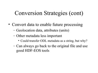 Conversion Strategies (cont)
• Convert data to enable future processing
– Geolocation data, attributes (units)
– Other metadata less important
• Could transfer ODL metadata as a string, but why?

– Can always go back to the original file and use
good HDF-EOS tools

 