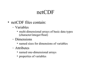 netCDF
• netCDF files contain:
– Variables
• multi-dimensional arrays of basic data types
(character/integer/float)

– Dimensions
• named sizes for dimensions of variables

– Attributes
• named one-dimensional arrays
• properties of variables

 