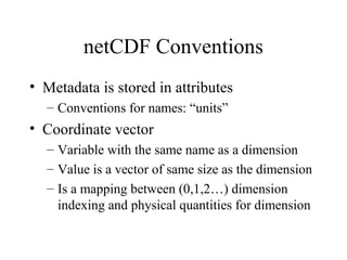 netCDF Conventions
• Metadata is stored in attributes
– Conventions for names: “units”

• Coordinate vector
– Variable with the same name as a dimension
– Value is a vector of same size as the dimension
– Is a mapping between (0,1,2…) dimension
indexing and physical quantities for dimension

 