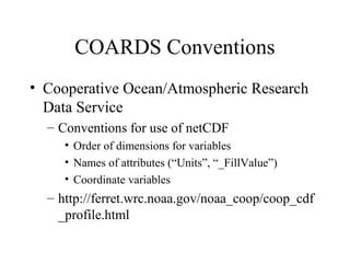 COARDS Conventions
• Cooperative Ocean/Atmospheric Research
Data Service
– Conventions for use of netCDF
• Order of dimensions for variables
• Names of attributes (“Units”, “_FillValue”)
• Coordinate variables

– http://ferret.wrc.noaa.gov/noaa_coop/coop_cdf
_profile.html

 