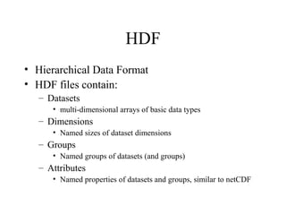 HDF
• Hierarchical Data Format
• HDF files contain:
– Datasets
• multi-dimensional arrays of basic data types

– Dimensions
• Named sizes of dataset dimensions

– Groups
• Named groups of datasets (and groups)

– Attributes
• Named properties of datasets and groups, similar to netCDF

 