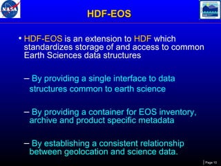 HDF-EOS
• HDF-EOS is an extension to HDF which

standardizes storage of and access to common
Earth Sciences data structures

– By providing a single interface to data
structures common to earth science

– By providing a container for EOS inventory,
archive and product specific metadata

– By establishing a consistent relationship
between geolocation and science data.

Page 10

 