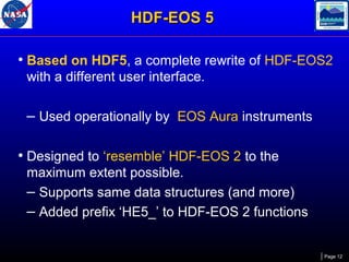 HDF-EOS 5
• Based on HDF5, a complete rewrite of HDF-EOS2
with a different user interface.

– Used operationally by EOS Aura instruments
• Designed to ‘resemble’ HDF-EOS 2 to the
maximum extent possible.
– Supports same data structures (and more)
– Added prefix ‘HE5_’ to HDF-EOS 2 functions

Page 12

 