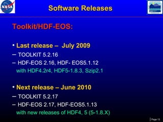 Software Releases
Toolkit/HDF-EOS:
• Last release – July 2009
– TOOLKIT 5.2.16
– HDF-EOS 2.16, HDF- EOS5.1.12
with HDF4.2r4, HDF5-1.8.3, Szip2.1

• Next release – June 2010
– TOOLKIT 5.2.17
– HDF-EOS 2.17, HDF-EOS5.1.13
with new releases of HDF4, 5 (5-1.8.X)
Page 13

 