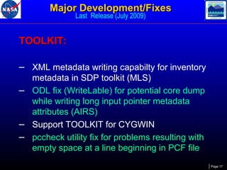 Major Development/Fixes
Last Release (July 2009)

TOOLKIT:
– XML metadata writing capabilty for inventory
metadata in SDP toolkit (MLS)
– ODL fix (WriteLable) for potential core dump
while writing long input pointer metadata
attributes (AIRS)
– Support TOOLKIT for CYGWIN
– pccheck utility fix for problems resulting with
empty space at a line beginning in PCF file
Page 17

 