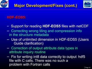 Major Development/Fixes (cont.)
HDF-EOS5:
– Support for reading HDF-EOS5 files with netCDF

– Correcting wrong tiling and compression info

in the structure metadata
– Use of unlimited dimension in HDF-EOS5 (Users
Guide clarification)
– Correction of output attribute data types in
attribute inquiry routine
– Fix for writing int8 data correctly to output hdf5
file with C calls. There was no such a
problem with Fortran calls
Page 18

 