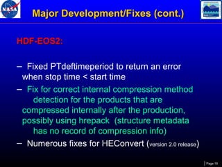 Major Development/Fixes (cont.)
HDF-EOS2:

– Fixed PTdeftimeperiod to return an error
when stop time < start time
– Fix for correct internal compression method
detection for the products that are
compressed internally after the production,
possibly using hrepack (structure metadata
has no record of compression info)
– Numerous fixes for HEConvert (version 2.0 release)
Page 19

 