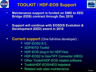 TOOLKIT / HDF-EOS Support
•

Maintenance support is funded on EMD to EED
Bridge (EEB) contract through Dec 2010

•

Support will continue with EOSDIS Evolution &
Development (EED) award in 2010

•

Current support (One full-time developer) :








HDF-EOS2 & 5
SDP/MTD Toolkit
HDF-EOS plug-in for HDFView
HDF-EOS2 to GeoTIFF Converter (HEG)
Other Toolkit/HDF-EOS related software
Toolkit/HDF-EOS/HEG helpdesk
Related web sites maintenance

Page 2

 
