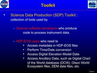 Toolkit
•

Science Data Production (SDP) Toolkit :
collection of tools used by
- Science software developers who produce
code to process instrument data.
- HDF-EOS users who need to
• Access metadata in HDF-EOS files
• Perform Time/Date conversion
• Access Digital Elevation Model Data
• Access Ancillary Data, such as Digital Chart
of the World database (DCW), Olson World
Ecosystem files, DEM data files, etc.
Page 7

 