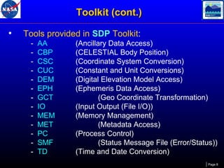 Toolkit (cont.)
•

Tools provided in SDP Toolkit:
-

AA
CBP
CSC
CUC
DEM
EPH
GCT
IO
MEM
MET
PC
SMF
TD

(Ancillary Data Access)
(CELESTIAL Body Position)
(Coordinate System Conversion)
(Constant and Unit Conversions)
(Digital Elevation Model Access)
(Ephemeris Data Access)
(Geo Coordinate Transformation)
(Input Output (File I/O))
(Memory Management)
(Metadata Access)
(Process Control)
(Status Message File (Error/Status))
(Time and Date Conversion)
Page 8

 