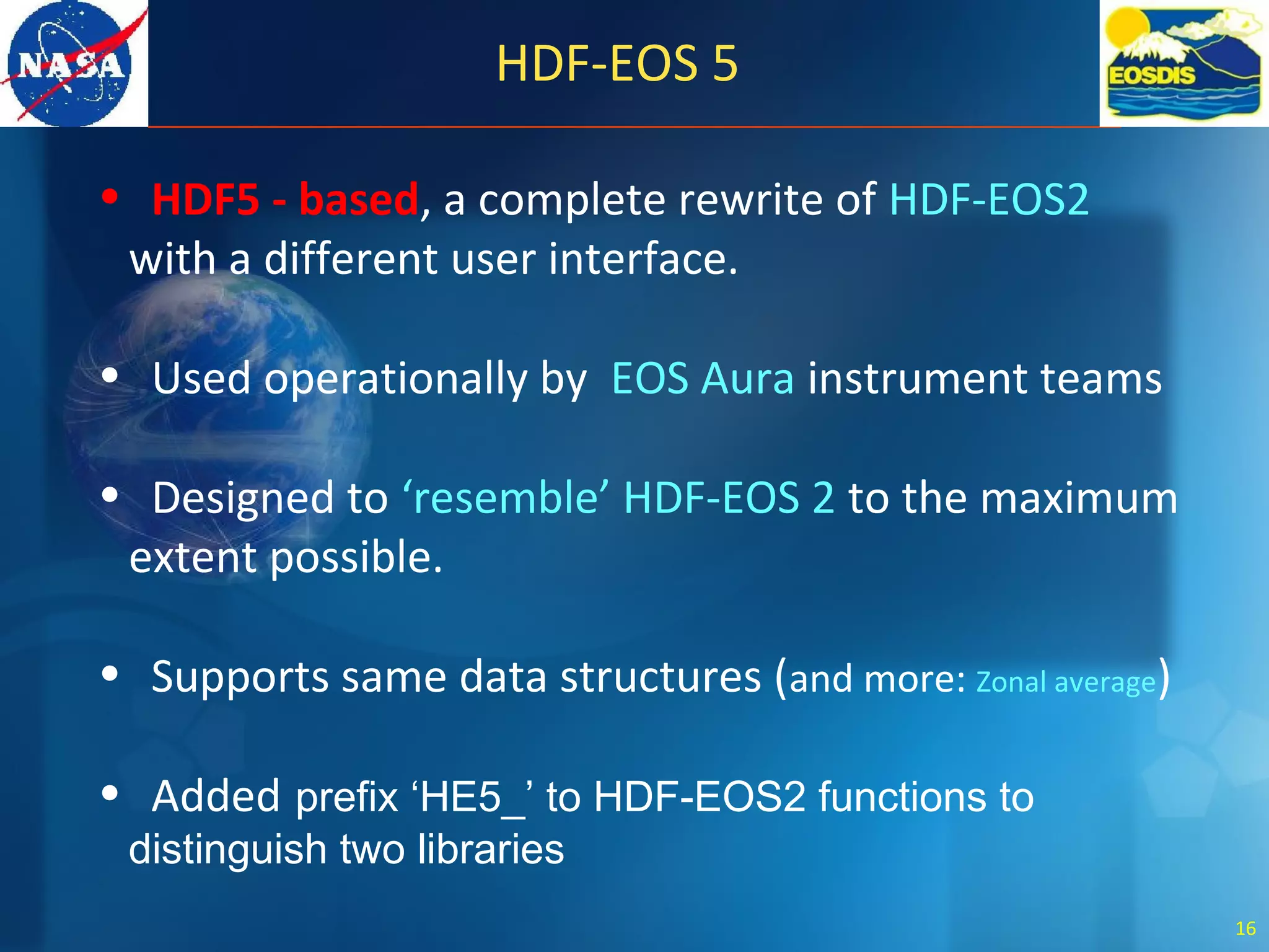 HDF-EOS 5
• HDF5 - based, a complete rewrite of HDF-EOS2
with a different user interface.
• Used operationally by EOS Aura instrument teams
• Designed to ‘resemble’ HDF-EOS 2 to the maximum
extent possible.
• Supports same data structures (and more: Zonal average)
• Added prefix ‘HE5_’ to HDF-EOS2 functions to
distinguish two libraries
16