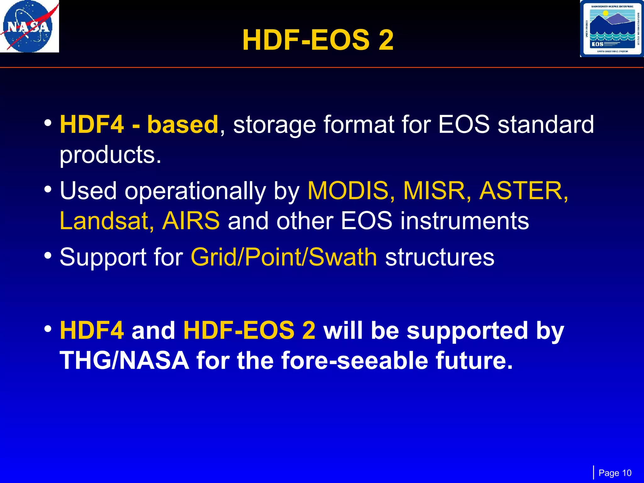 HDF-EOS 2
• HDF4 - based, storage format for EOS standard
products.
• Used operationally by MODIS, MISR, ASTER,
Landsat, AIRS and other EOS instruments
• Support for Grid/Point/Swath structures

• HDF4 and HDF-EOS 2 will be supported by
THG/NASA for the fore-seeable future.

Page 10

 
