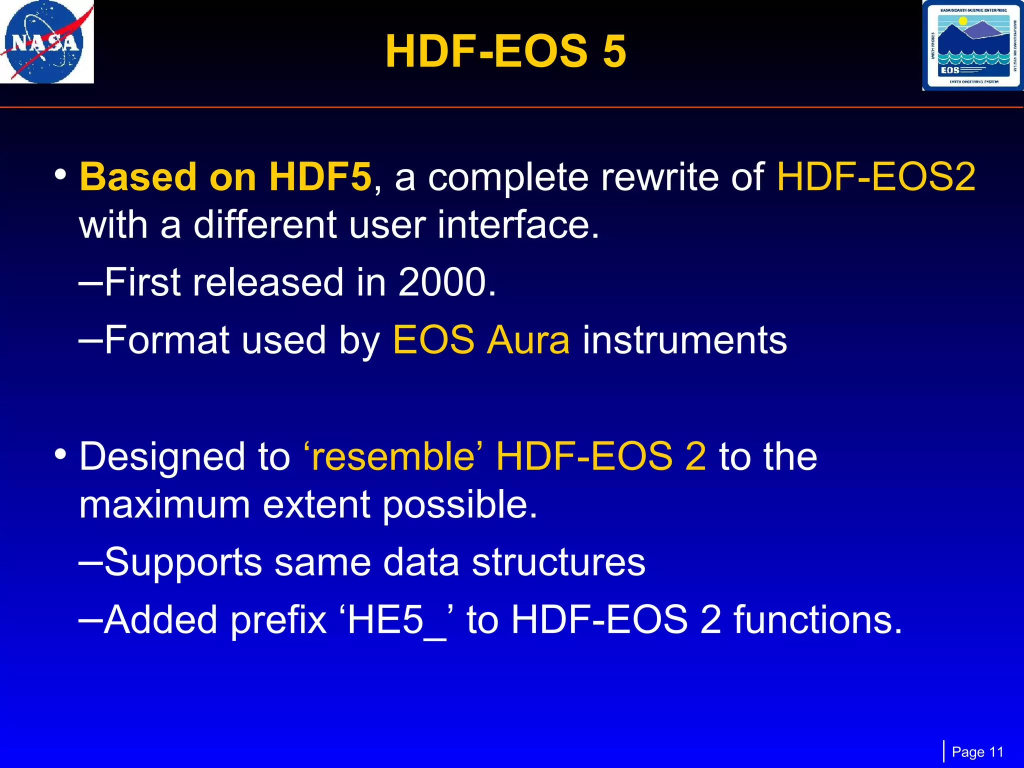 HDF-EOS 5
• Based on HDF5, a complete rewrite of HDF-EOS2
with a different user interface.
–First released in 2000.
–Format used by EOS Aura instruments

• Designed to ‘resemble’ HDF-EOS 2 to the
maximum extent possible.
–Supports same data structures
–Added prefix ‘HE5_’ to HDF-EOS 2 functions.

Page 11

 