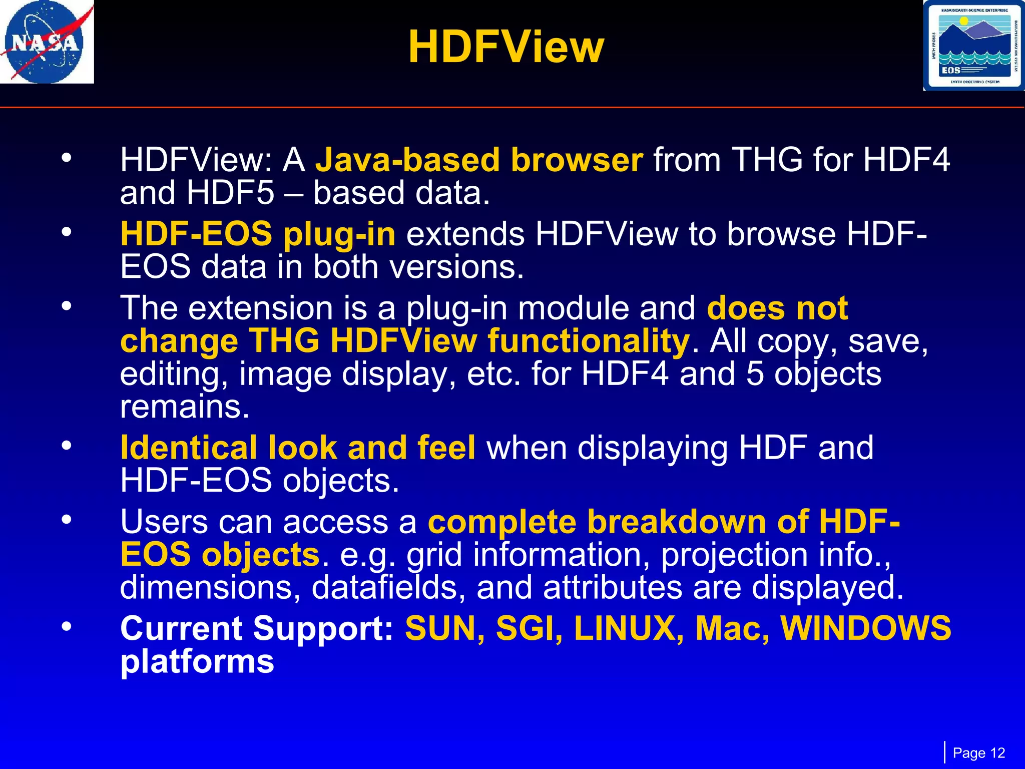 HDFView
•
•
•

•
•
•

HDFView: A Java-based browser from THG for HDF4
and HDF5 – based data.
HDF-EOS plug-in extends HDFView to browse HDFEOS data in both versions.
The extension is a plug-in module and does not
change THG HDFView functionality. All copy, save,
editing, image display, etc. for HDF4 and 5 objects
remains.
Identical look and feel when displaying HDF and
HDF-EOS objects.
Users can access a complete breakdown of HDFEOS objects. e.g. grid information, projection info.,
dimensions, datafields, and attributes are displayed.
Current Support: SUN, SGI, LINUX, Mac, WINDOWS
platforms
Page 12

 