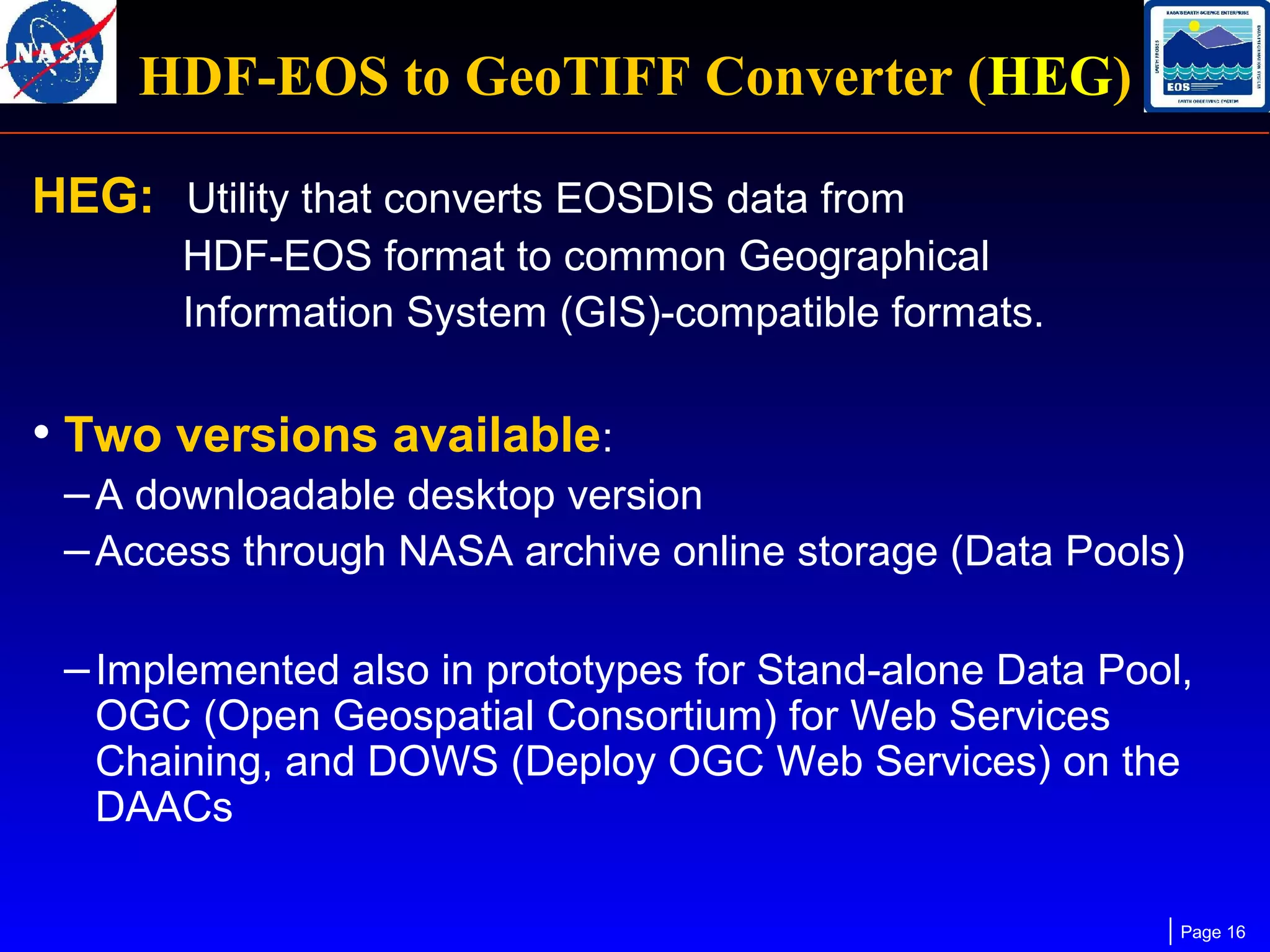 HDF-EOS to GeoTIFF Converter (HEG)
HEG: Utility that converts EOSDIS data from
HDF-EOS format to common Geographical
Information System (GIS)-compatible formats.

• Two versions available:
– A downloadable desktop version
– Access through NASA archive online storage (Data Pools)
– Implemented also in prototypes for Stand-alone Data Pool,
OGC (Open Geospatial Consortium) for Web Services
Chaining, and DOWS (Deploy OGC Web Services) on the
DAACs

Page 16

 