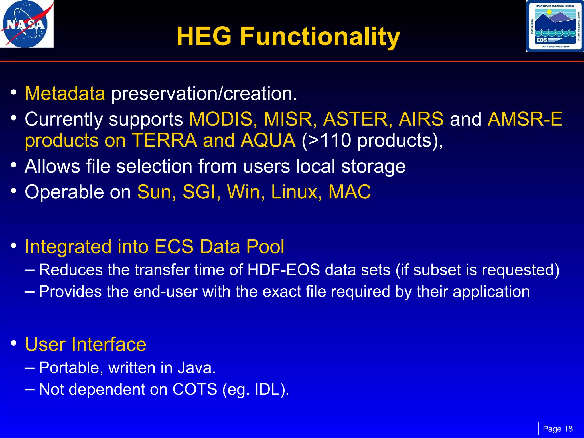 HEG Functionality
• Metadata preservation/creation.
• Currently supports MODIS, MISR, ASTER, AIRS and AMSR-E
products on TERRA and AQUA (>110 products),
• Allows file selection from users local storage
• Operable on Sun, SGI, Win, Linux, MAC

• Integrated into ECS Data Pool
– Reduces the transfer time of HDF-EOS data sets (if subset is requested)
– Provides the end-user with the exact file required by their application

• User Interface
– Portable, written in Java.
– Not dependent on COTS (eg. IDL).
Page 18

 