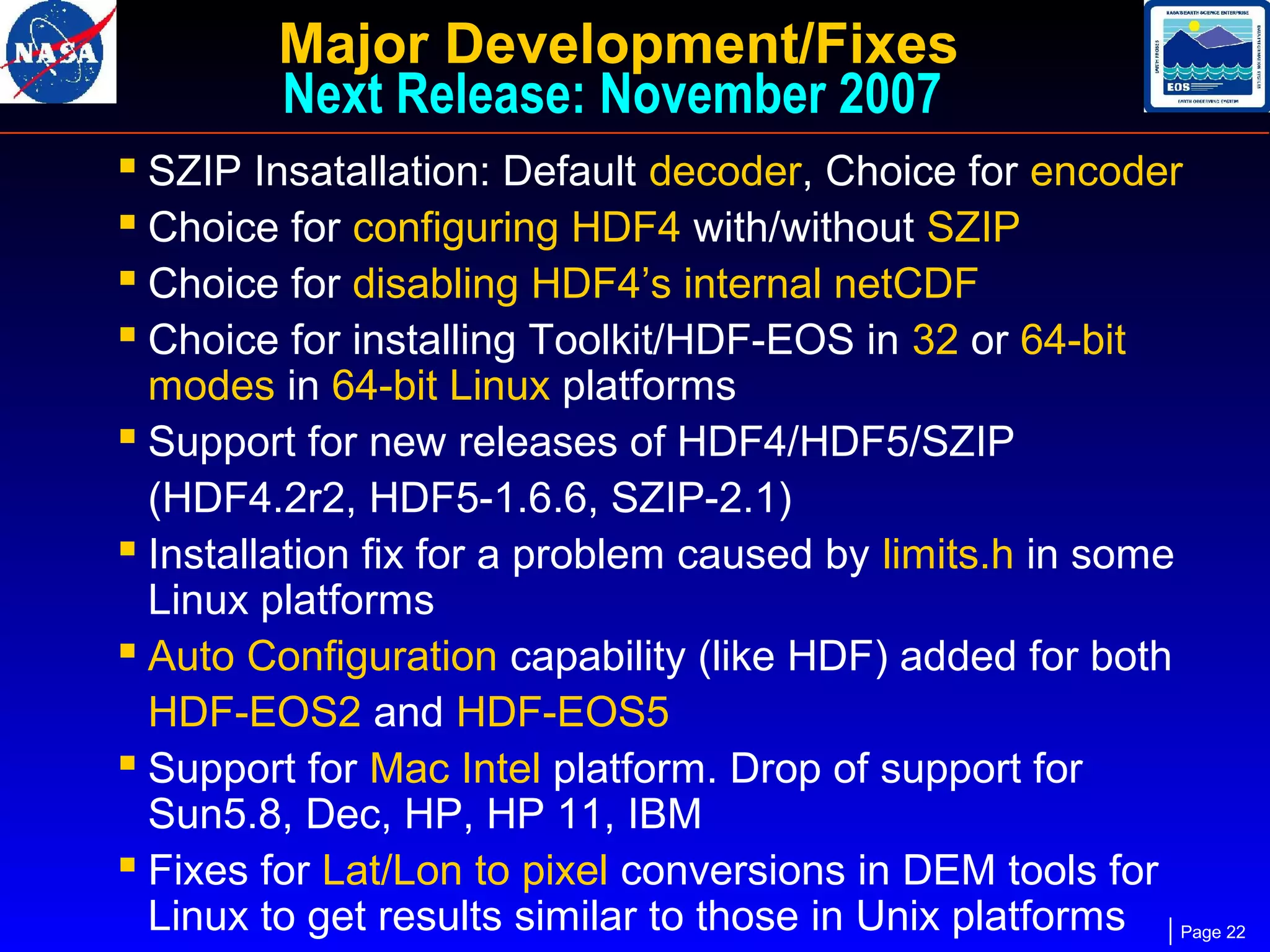 Major Development/Fixes
Next Release: November 2007
 SZIP Insatallation: Default decoder, Choice for encoder
 Choice for configuring HDF4 with/without SZIP
 Choice for disabling HDF4’s internal netCDF
 Choice for installing Toolkit/HDF-EOS in 32 or 64-bit

modes in 64-bit Linux platforms
 Support for new releases of HDF4/HDF5/SZIP
(HDF4.2r2, HDF5-1.6.6, SZIP-2.1)
 Installation fix for a problem caused by limits.h in some
Linux platforms
 Auto Configuration capability (like HDF) added for both
HDF-EOS2 and HDF-EOS5
 Support for Mac Intel platform. Drop of support for
Sun5.8, Dec, HP, HP 11, IBM
 Fixes for Lat/Lon to pixel conversions in DEM tools for
Linux to get results similar to those in Unix platforms Page 22

 