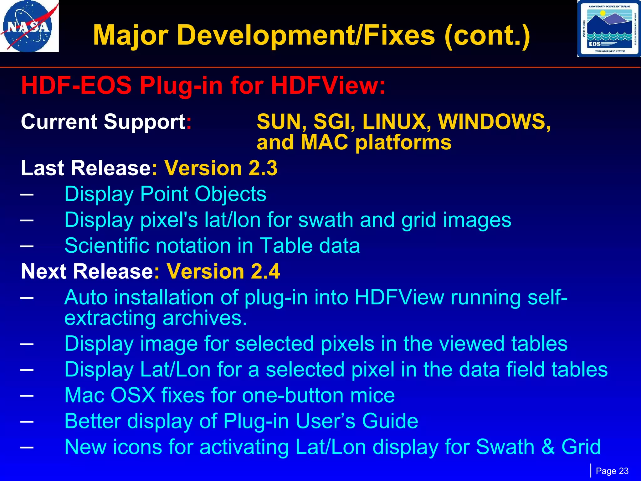Major Development/Fixes (cont.)
HDF-EOS Plug-in for HDFView:
Current Support:

SUN, SGI, LINUX, WINDOWS,
and MAC platforms
Last Release: Version 2.3
– Display Point Objects
– Display pixel's lat/lon for swath and grid images
– Scientific notation in Table data
Next Release: Version 2.4
– Auto installation of plug-in into HDFView running selfextracting archives.
– Display image for selected pixels in the viewed tables
– Display Lat/Lon for a selected pixel in the data field tables
– Mac OSX fixes for one-button mice
– Better display of Plug-in User’s Guide
– New icons for activating Lat/Lon display for Swath & Grid
Page 23

 