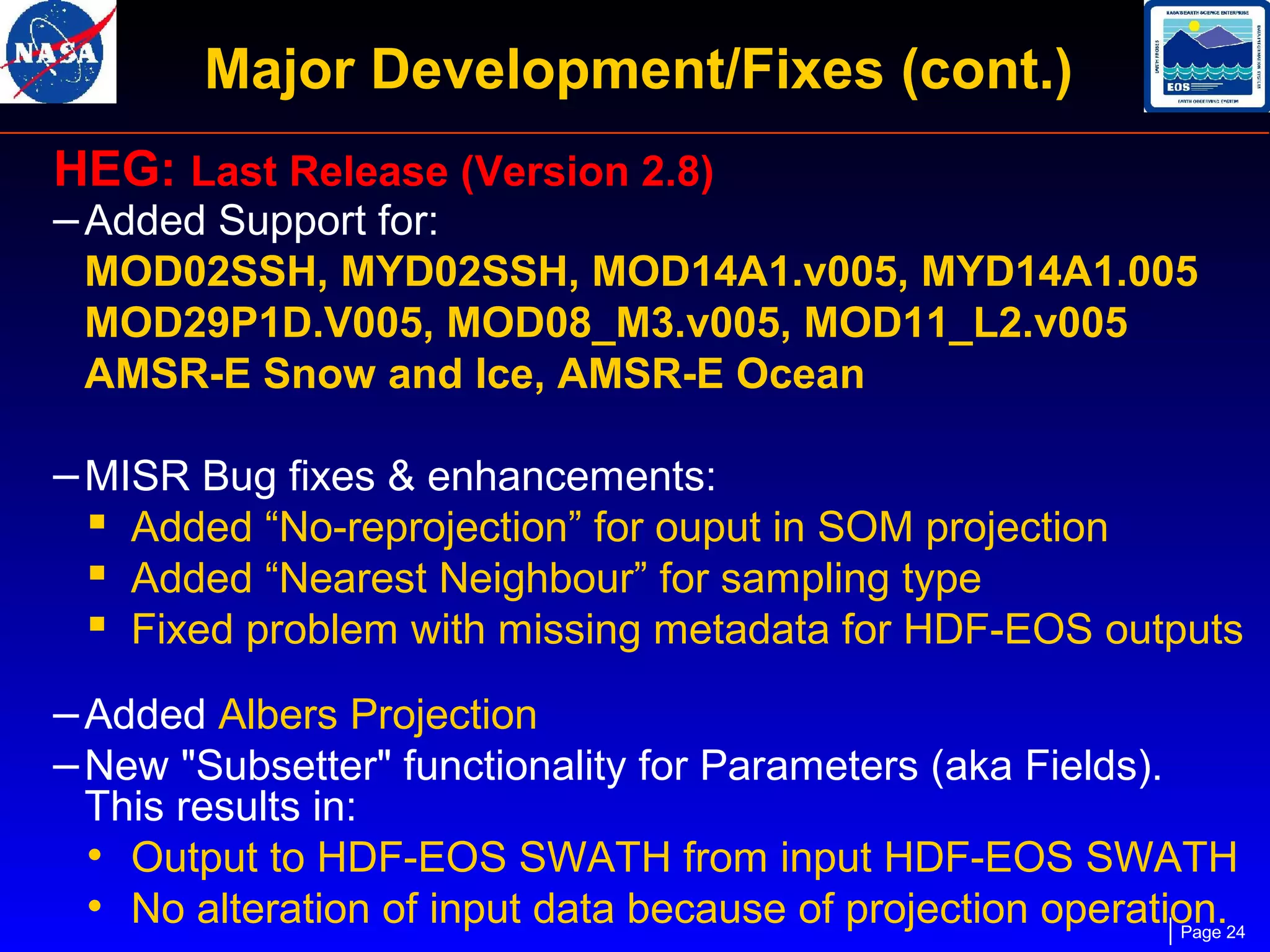 Major Development/Fixes (cont.)
HEG: Last Release (Version 2.8)
– Added Support for:

MOD02SSH, MYD02SSH, MOD14A1.v005, MYD14A1.005
MOD29P1D.V005, MOD08_M3.v005, MOD11_L2.v005
AMSR-E Snow and Ice, AMSR-E Ocean

– MISR Bug fixes & enhancements:
 Added “No-reprojection” for ouput in SOM projection
 Added “Nearest Neighbour” for sampling type
 Fixed problem with missing metadata for HDF-EOS outputs
– Added Albers Projection
– New "Subsetter" functionality for Parameters (aka Fields).

This results in:
• Output to HDF-EOS SWATH from input HDF-EOS SWATH
• No alteration of input data because of projection operation.24
Page

 