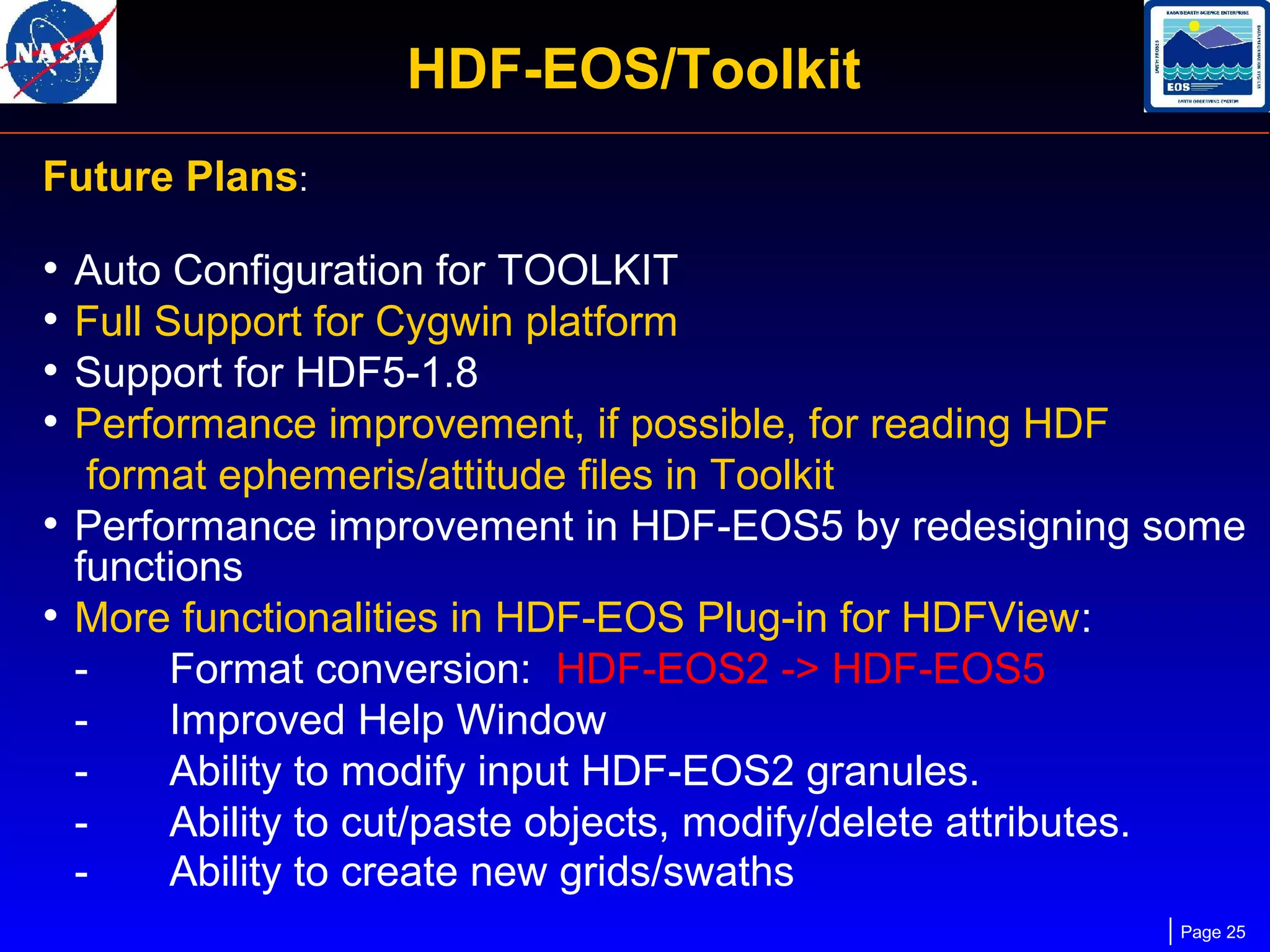 HDF-EOS/Toolkit
Future Plans:

•
•
•
•

Auto Configuration for TOOLKIT
Full Support for Cygwin platform
Support for HDF5-1.8
Performance improvement, if possible, for reading HDF
format ephemeris/attitude files in Toolkit
• Performance improvement in HDF-EOS5 by redesigning some
functions
• More functionalities in HDF-EOS Plug-in for HDFView:
Format conversion: HDF-EOS2 -> HDF-EOS5
Improved Help Window
Ability to modify input HDF-EOS2 granules.
Ability to cut/paste objects, modify/delete attributes.
Ability to create new grids/swaths
Page 25

 