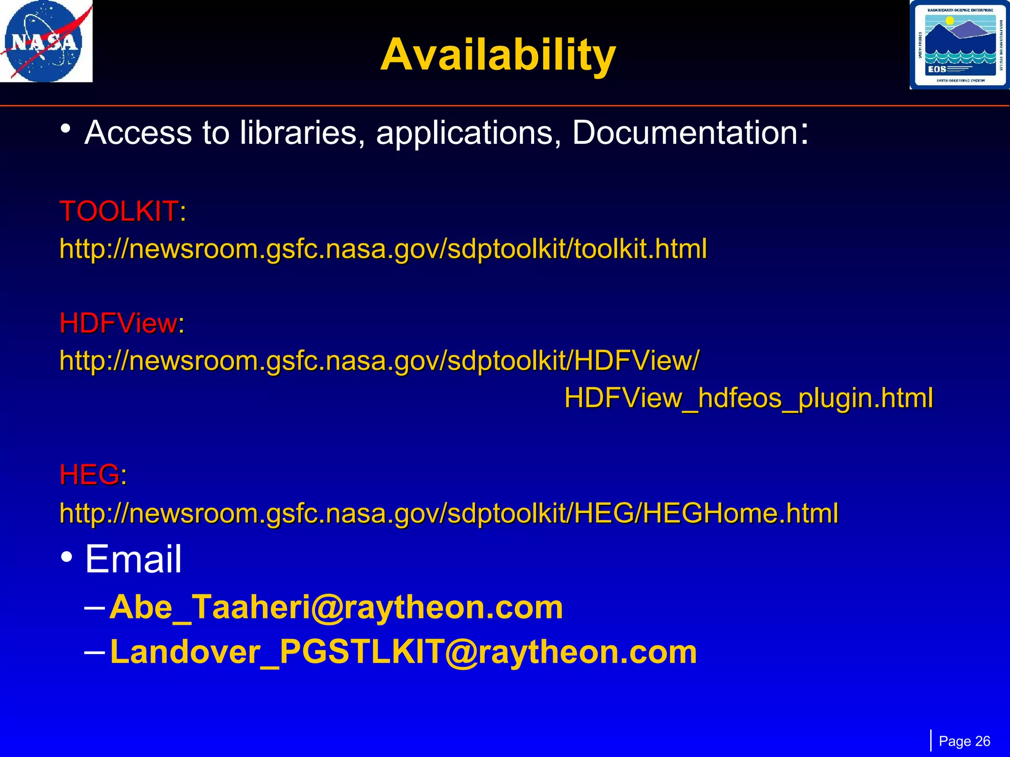 Availability
• Access to libraries, applications, Documentation:
TOOLKIT:
http://newsroom.gsfc.nasa.gov/sdptoolkit/toolkit.html
HDFView:
http://newsroom.gsfc.nasa.gov/sdptoolkit/HDFView/
HDFView_hdfeos_plugin.html
HEG:
http://newsroom.gsfc.nasa.gov/sdptoolkit/HEG/HEGHome.html

• Email
– Abe_Taaheri@raytheon.com
– Landover_PGSTLKIT@raytheon.com
Page 26

 