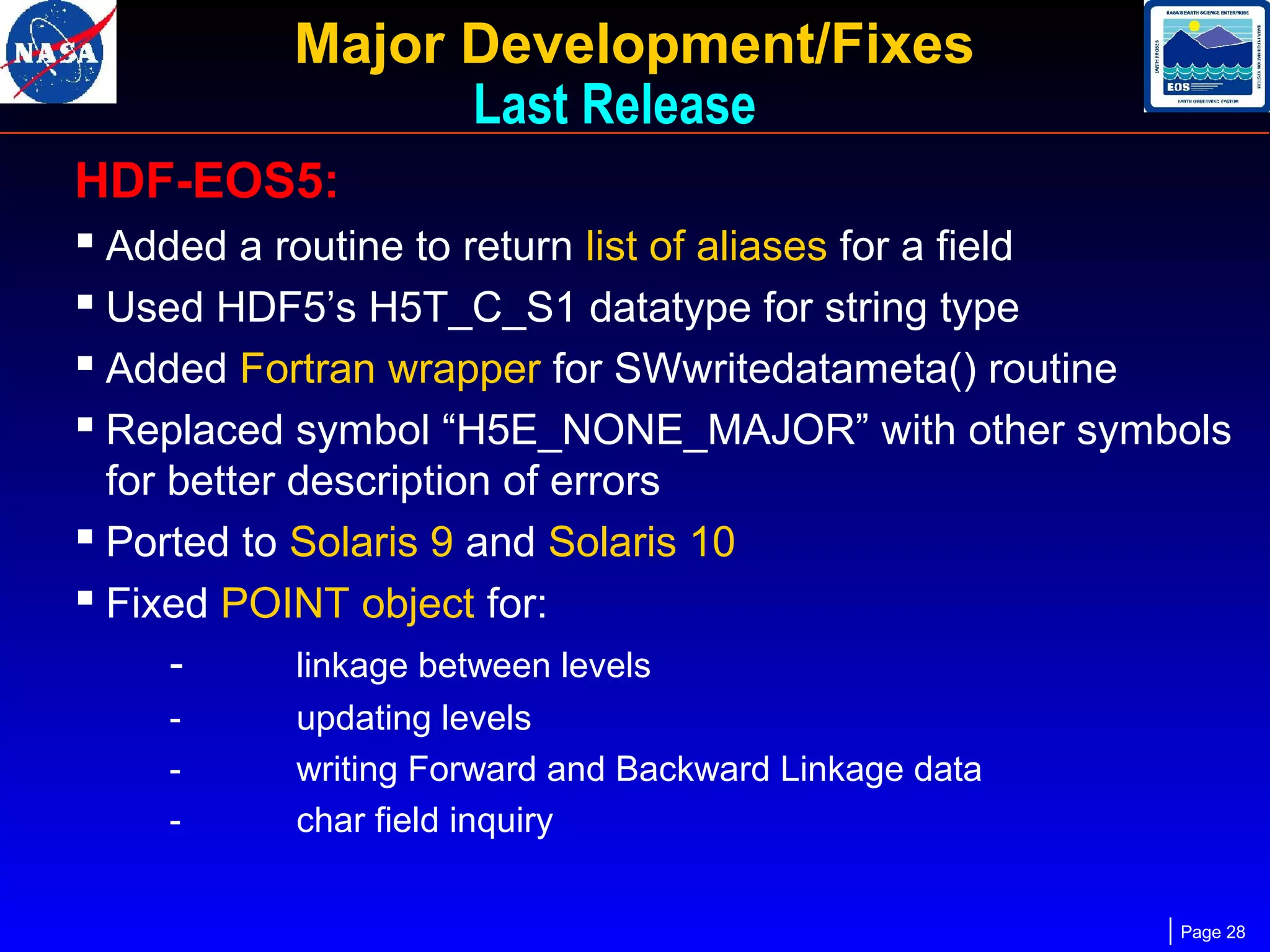 Major Development/Fixes
Last Release
HDF-EOS5:
 Added a routine to return list of aliases for a field
 Used HDF5’s H5T_C_S1 datatype for string type
 Added Fortran wrapper for SWwritedatameta() routine
 Replaced symbol “H5E_NONE_MAJOR” with other symbols
for better description of errors
 Ported to Solaris 9 and Solaris 10
 Fixed POINT object for:
linkage between levels
-

updating levels
writing Forward and Backward Linkage data
char field inquiry
Page 28

 