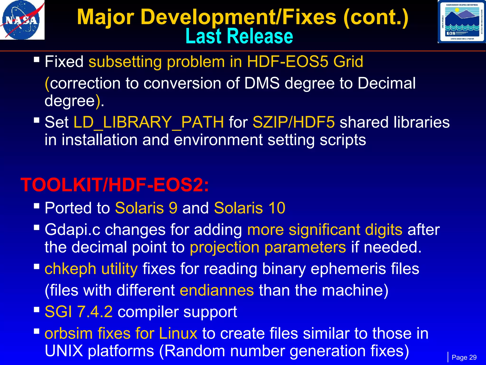 Major Development/Fixes (cont.)
Last Release
 Fixed subsetting problem in HDF-EOS5 Grid
(correction to conversion of DMS degree to Decimal
degree).
 Set LD_LIBRARY_PATH for SZIP/HDF5 shared libraries
in installation and environment setting scripts

TOOLKIT/HDF-EOS2:
 Ported to Solaris 9 and Solaris 10
 Gdapi.c changes for adding more significant digits after
the decimal point to projection parameters if needed.
 chkeph utility fixes for reading binary ephemeris files
(files with different endiannes than the machine)
 SGI 7.4.2 compiler support
 orbsim fixes for Linux to create files similar to those in
UNIX platforms (Random number generation fixes)

Page 29

 