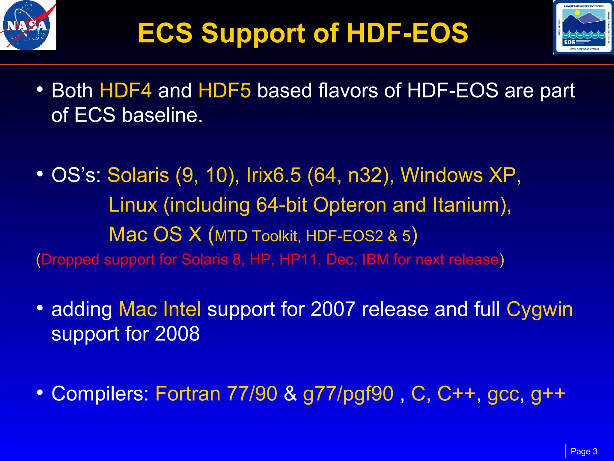 ECS Support of HDF-EOS
• Both HDF4 and HDF5 based flavors of HDF-EOS are part
of ECS baseline.

• OS’s: Solaris (9, 10), Irix6.5 (64, n32), Windows XP,
Linux (including 64-bit Opteron and Itanium),
Mac OS X (MTD Toolkit, HDF-EOS2 & 5)
(Dropped support for Solaris 8, HP, HP11, Dec, IBM for next release)

• adding Mac Intel support for 2007 release and full Cygwin
support for 2008

• Compilers: Fortran 77/90 & g77/pgf90 , C, C++, gcc, g++
Page 3

 