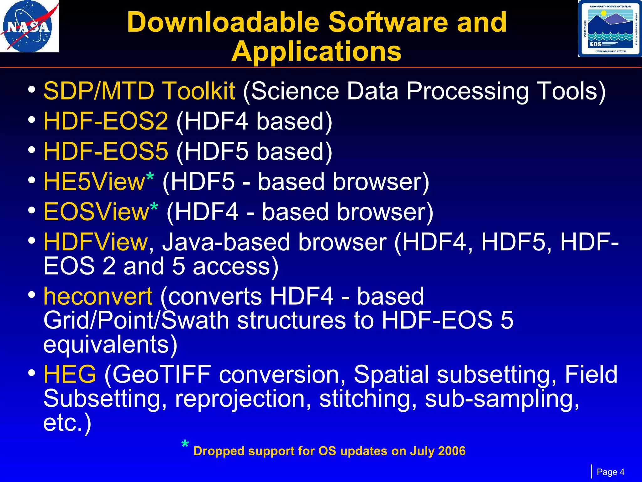Downloadable Software and
Applications
• SDP/MTD Toolkit (Science Data Processing Tools)
• HDF-EOS2 (HDF4 based)
• HDF-EOS5 (HDF5 based)
• HE5View* (HDF5 - based browser)
• EOSView* (HDF4 - based browser)
• HDFView, Java-based browser (HDF4, HDF5, HDFEOS 2 and 5 access)
• heconvert (converts HDF4 - based
Grid/Point/Swath structures to HDF-EOS 5
equivalents)
• HEG (GeoTIFF conversion, Spatial subsetting, Field
Subsetting, reprojection, stitching, sub-sampling,
etc.)
* Dropped support for OS updates on July 2006

Page 4

 