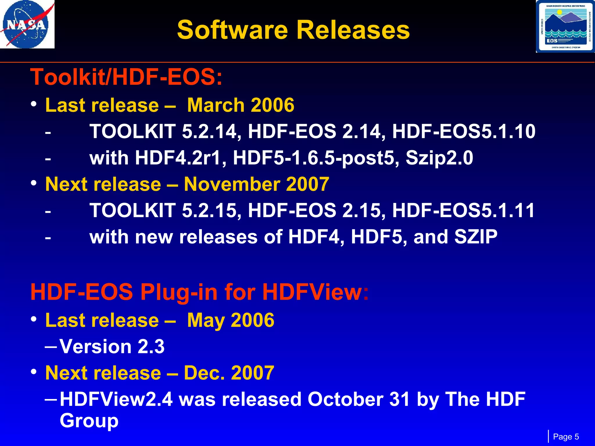 Software Releases
Toolkit/HDF-EOS:
• Last release – March 2006
TOOLKIT 5.2.14, HDF-EOS 2.14, HDF-EOS5.1.10
with HDF4.2r1, HDF5-1.6.5-post5, Szip2.0
• Next release – November 2007
TOOLKIT 5.2.15, HDF-EOS 2.15, HDF-EOS5.1.11
with new releases of HDF4, HDF5, and SZIP

HDF-EOS Plug-in for HDFView:
• Last release – May 2006
– Version 2.3
• Next release – Dec. 2007
– HDFView2.4 was released October 31 by The HDF
Group

Page 5

 