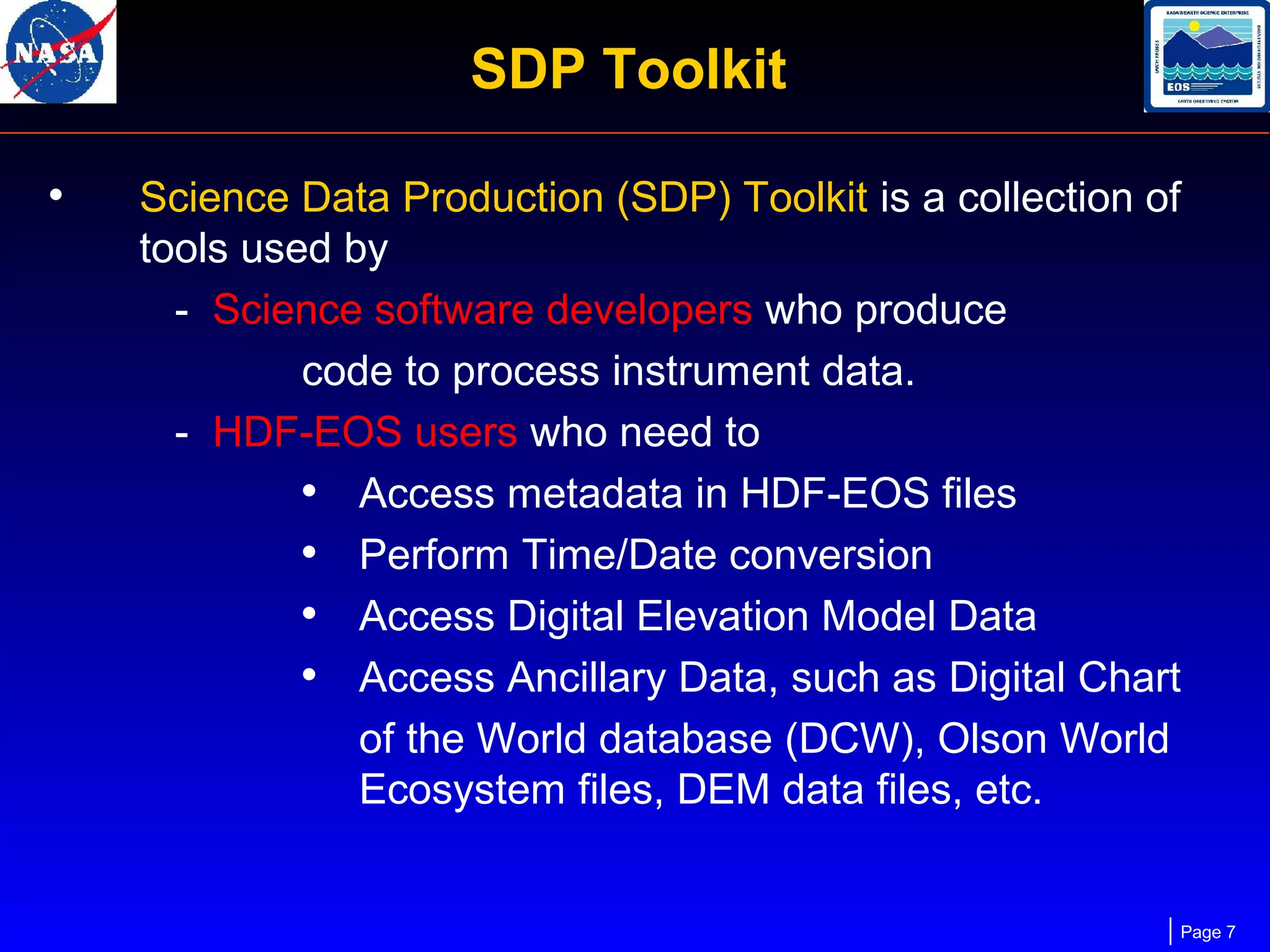 SDP Toolkit
•

Science Data Production (SDP) Toolkit is a collection of
tools used by
- Science software developers who produce
code to process instrument data.
- HDF-EOS users who need to
• Access metadata in HDF-EOS files
• Perform Time/Date conversion
• Access Digital Elevation Model Data
• Access Ancillary Data, such as Digital Chart
of the World database (DCW), Olson World
Ecosystem files, DEM data files, etc.

Page 7

 