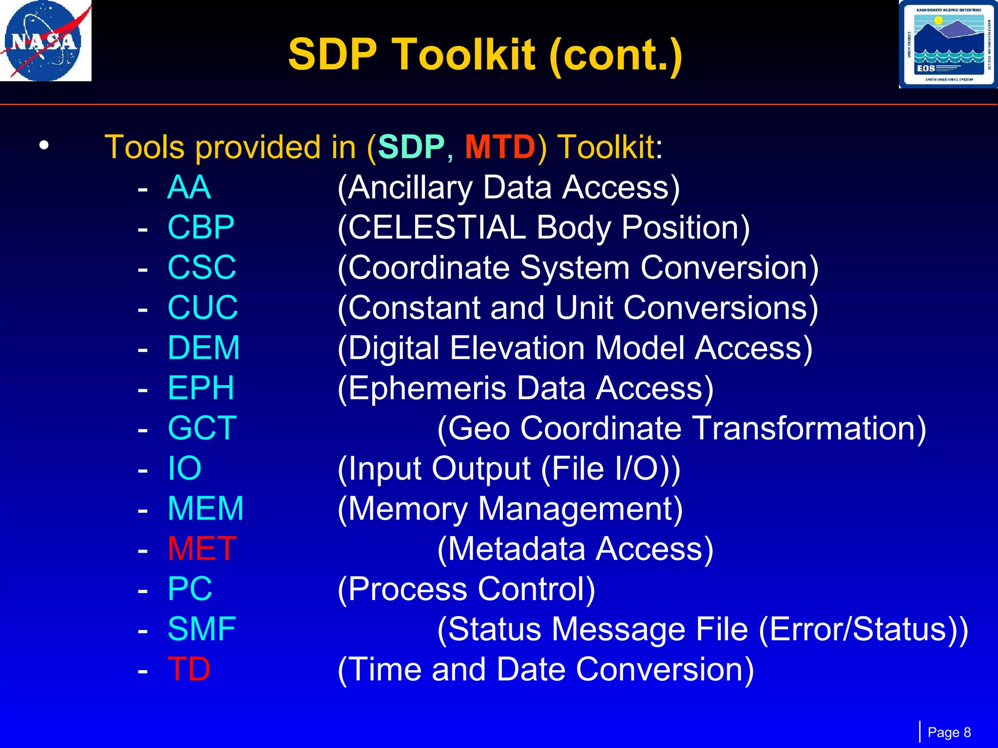 SDP Toolkit (cont.)
•

Tools provided in (SDP, MTD) Toolkit:
- AA
(Ancillary Data Access)
- CBP
(CELESTIAL Body Position)
- CSC
(Coordinate System Conversion)
- CUC
(Constant and Unit Conversions)
- DEM
(Digital Elevation Model Access)
- EPH
(Ephemeris Data Access)
- GCT
(Geo Coordinate Transformation)
- IO
(Input Output (File I/O))
- MEM
(Memory Management)
- MET
(Metadata Access)
- PC
(Process Control)
- SMF
(Status Message File (Error/Status))
- TD
(Time and Date Conversion)
Page 8

 