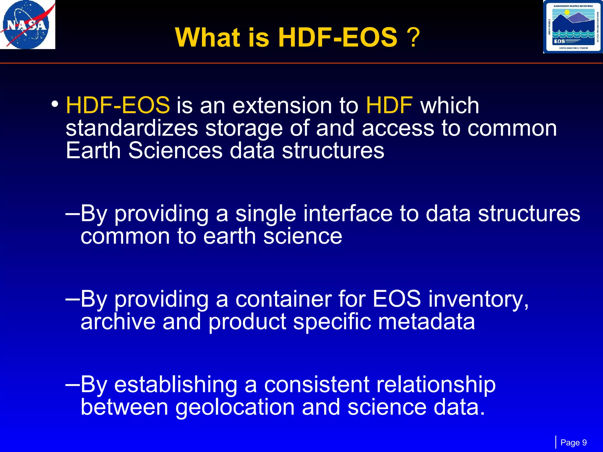 What is HDF-EOS ?
• HDF-EOS is an extension to HDF which

standardizes storage of and access to common
Earth Sciences data structures

–By providing a single interface to data structures
common to earth science

–By providing a container for EOS inventory,
archive and product specific metadata

–By establishing a consistent relationship
between geolocation and science data.

Page 9

 