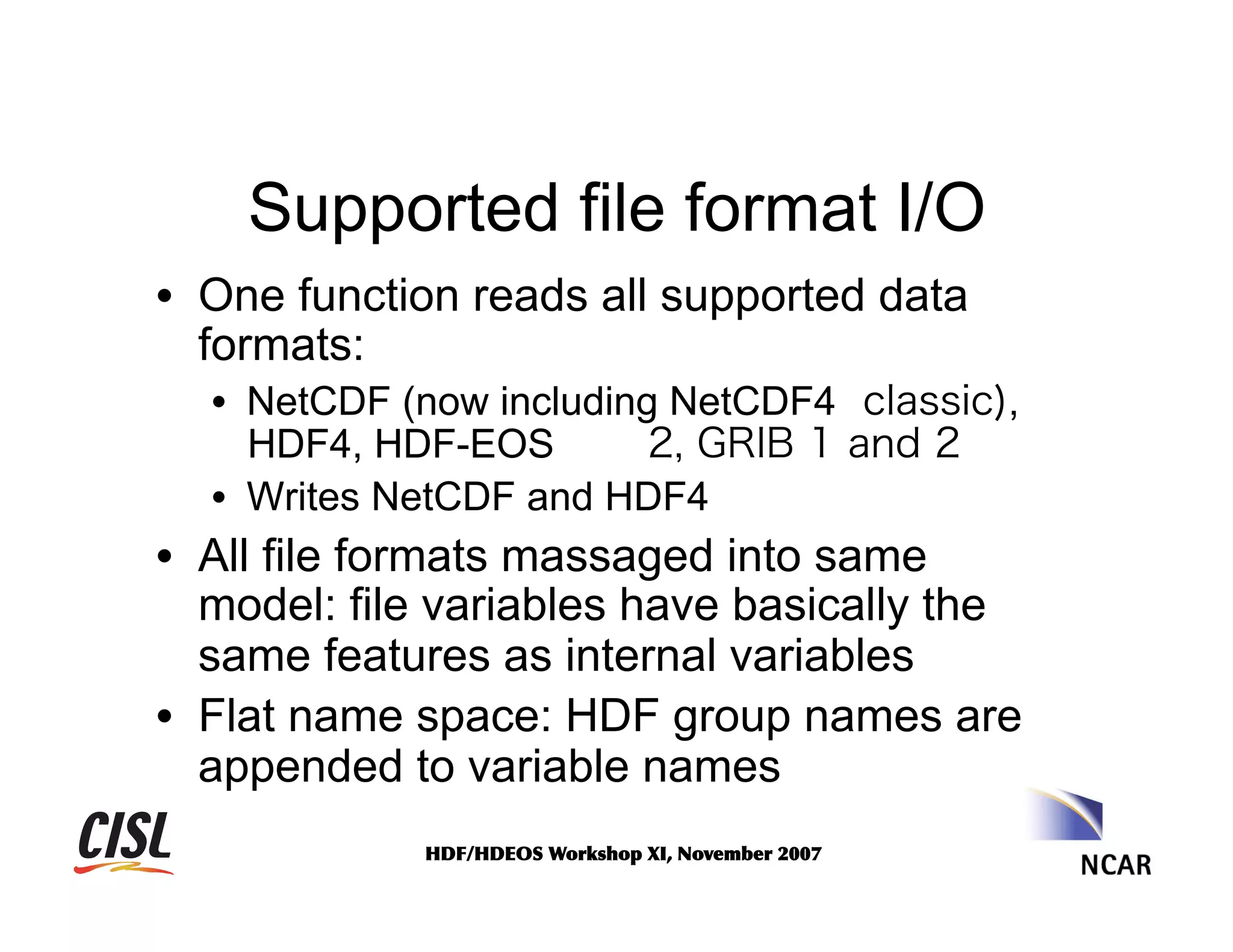 Supported file format I/O
•  One function reads all supported data
formats:
•  NetCDF (now including NetCDF4 classic),
HDF4, HDF-EOS
2, GRIB 1 and 2
•  Writes NetCDF and HDF4

•  All file formats massaged into same
model: file variables have basically the
same features as internal variables
•  Flat name space: HDF group names are
appended to variable names
HDF/HDEOS	
 Workshop	
 XI,	
 November	
 2007	
 

 