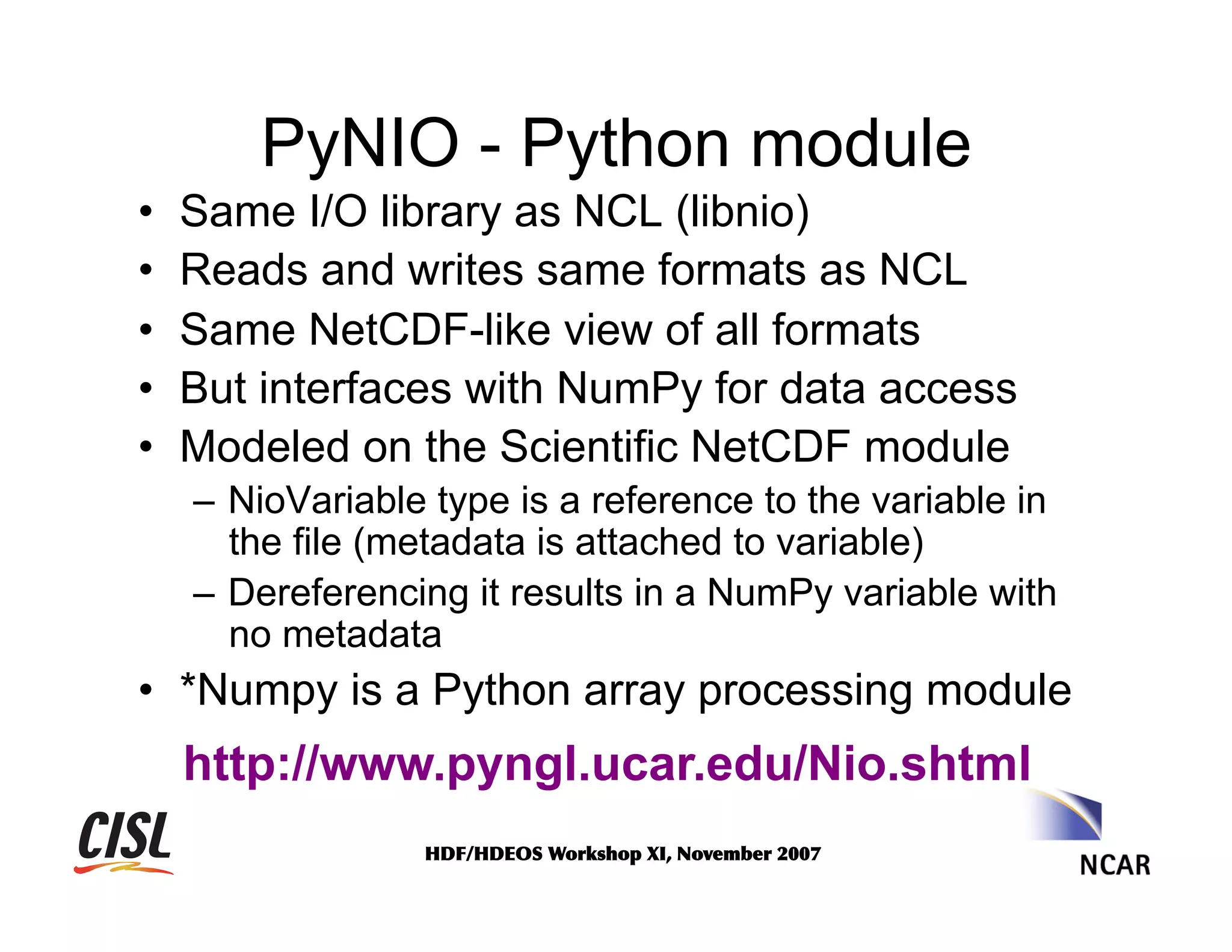 PyNIO - Python module
• 
• 
• 
• 
• 

Same I/O library as NCL (libnio)
Reads and writes same formats as NCL
Same NetCDF-like view of all formats
But interfaces with NumPy for data access
Modeled on the Scientific NetCDF module
–  NioVariable type is a reference to the variable in
the file (metadata is attached to variable)
–  Dereferencing it results in a NumPy variable with
no metadata

•  *Numpy is a Python array processing module

http://www.pyngl.ucar.edu/Nio.shtml
HDF/HDEOS	
 Workshop	
 XI,	
 November	
 2007	
 

 