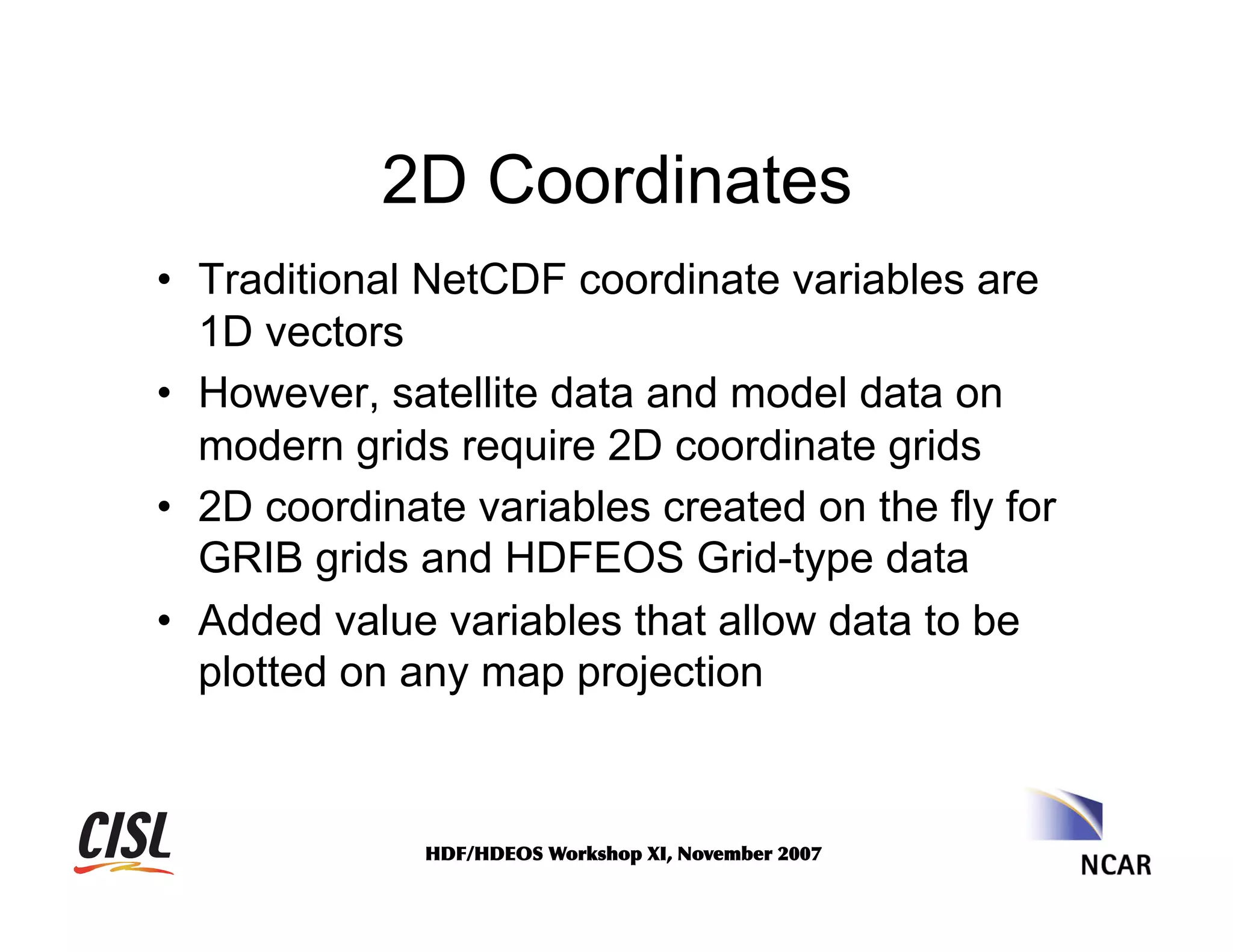 2D Coordinates
•  Traditional NetCDF coordinate variables are
1D vectors
•  However, satellite data and model data on
modern grids require 2D coordinate grids
•  2D coordinate variables created on the fly for
GRIB grids and HDFEOS Grid-type data
•  Added value variables that allow data to be
plotted on any map projection

HDF/HDEOS	
 Workshop	
 XI,	
 November	
 2007	
 

 