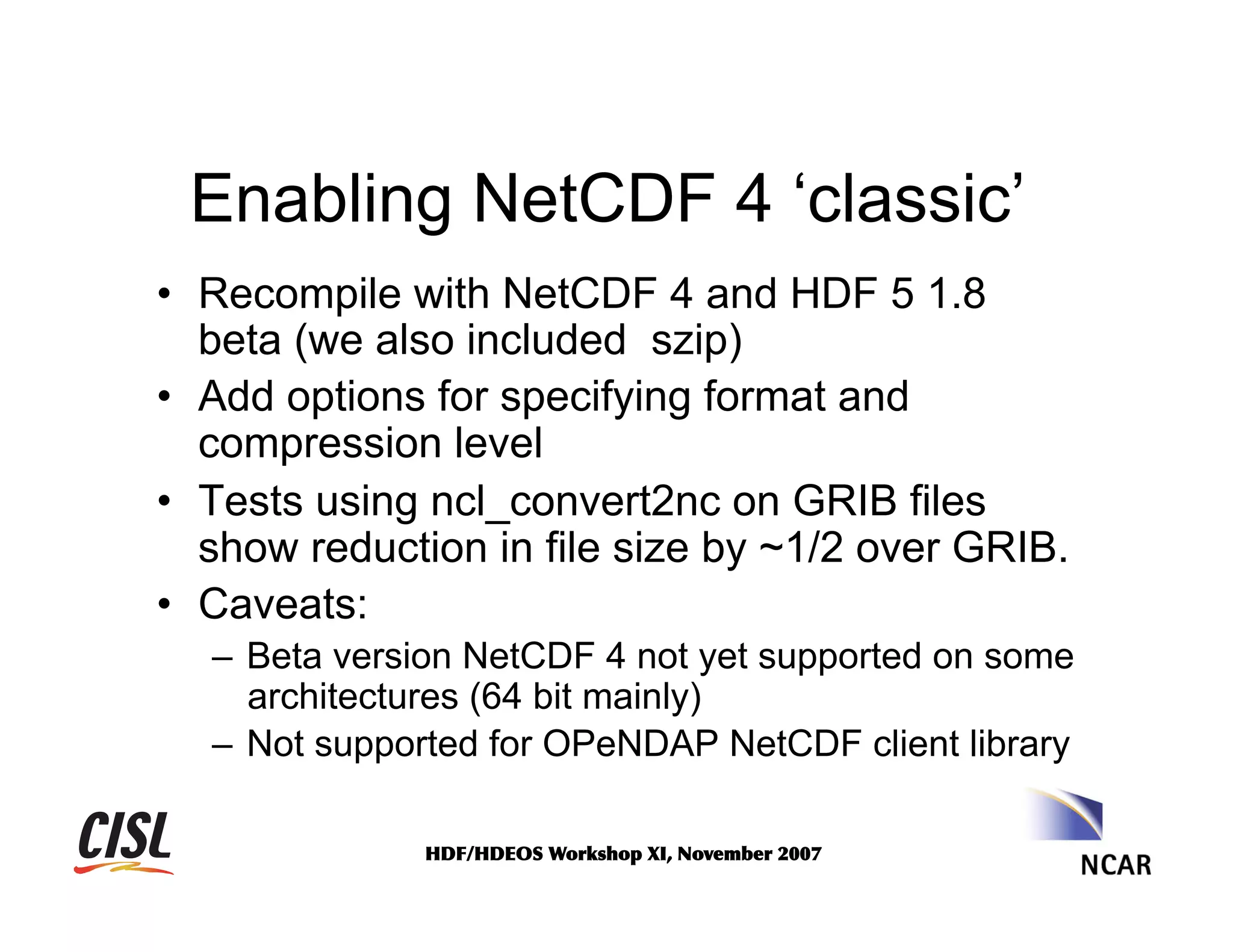 Enabling NetCDF 4 ‘classic’
•  Recompile with NetCDF 4 and HDF 5 1.8
beta (we also included szip)
•  Add options for specifying format and
compression level
•  Tests using ncl_convert2nc on GRIB files
show reduction in file size by ~1/2 over GRIB.
•  Caveats:
–  Beta version NetCDF 4 not yet supported on some
architectures (64 bit mainly)
–  Not supported for OPeNDAP NetCDF client library
HDF/HDEOS	
 Workshop	
 XI,	
 November	
 2007	
 

 